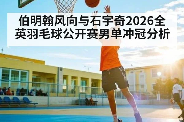 伯明翰风向与石宇奇2026全英羽毛球公开赛男单冲冠分析