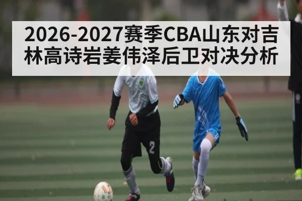 2026-2027赛季CBA山东对吉林高诗岩姜伟泽后卫对决分析