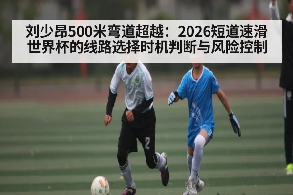 刘少昂500米弯道超越：2026短道速滑世界杯的线路选择时机判断与风险控制